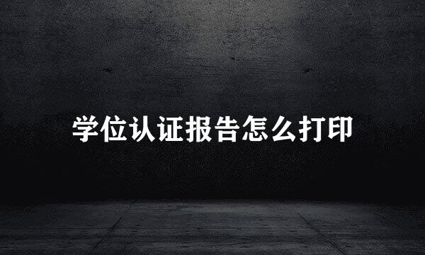学位认证报告怎么打印