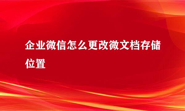 企业微信怎么更改微文档存储位置
