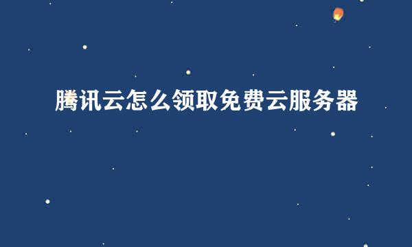 腾讯云怎么领取免费云服务器