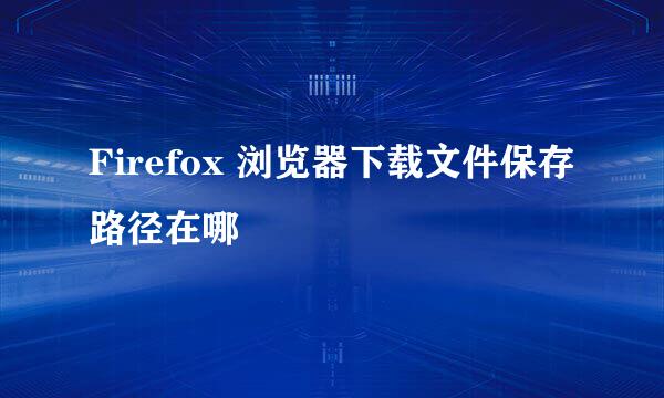 Firefox 浏览器下载文件保存路径在哪