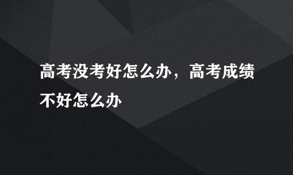 高考没考好怎么办，高考成绩不好怎么办