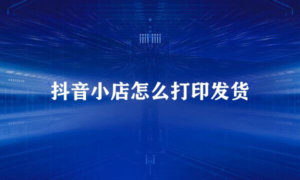 抖音小店怎么打印发货