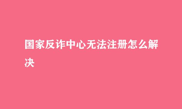 国家反诈中心无法注册怎么解决
