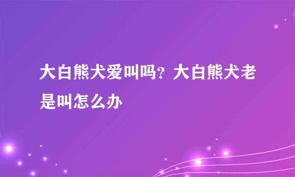 大白熊犬爱叫吗？大白熊犬老是叫怎么办