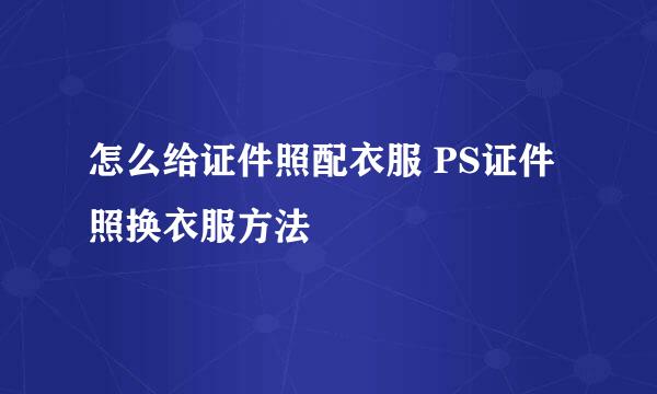 怎么给证件照配衣服 PS证件照换衣服方法