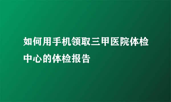如何用手机领取三甲医院体检中心的体检报告