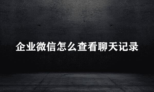 企业微信怎么查看聊天记录