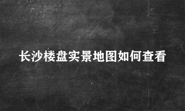 长沙楼盘实景地图如何查看
