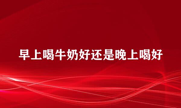 早上喝牛奶好还是晚上喝好