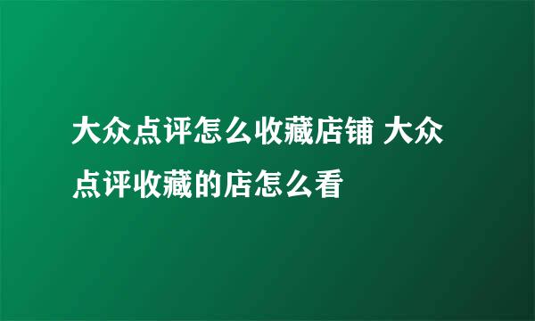 大众点评怎么收藏店铺 大众点评收藏的店怎么看