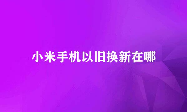 小米手机以旧换新在哪
