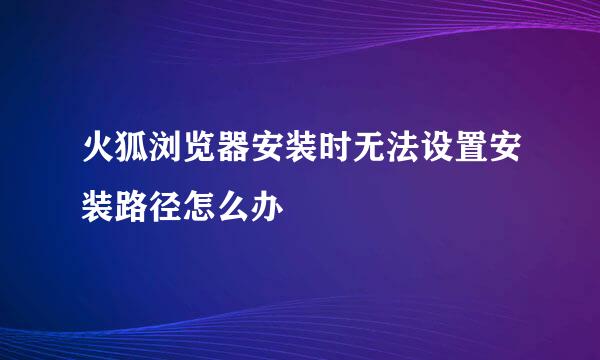 火狐浏览器安装时无法设置安装路径怎么办