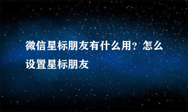微信星标朋友有什么用？怎么设置星标朋友
