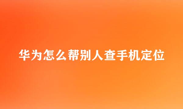 华为怎么帮别人查手机定位