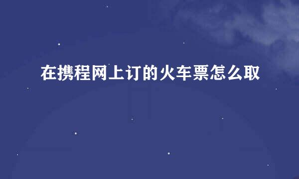 在携程网上订的火车票怎么取