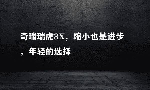 奇瑞瑞虎3X，缩小也是进步，年轻的选择
