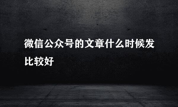 微信公众号的文章什么时候发比较好