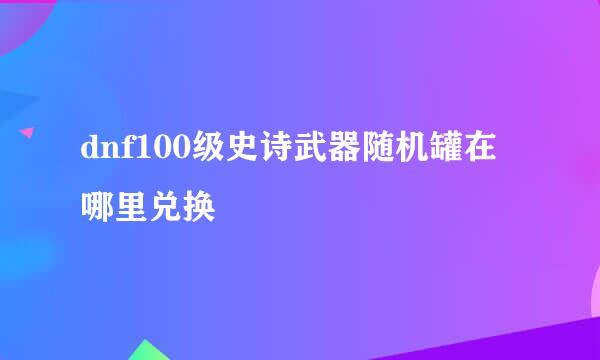 dnf100级史诗武器随机罐在哪里兑换