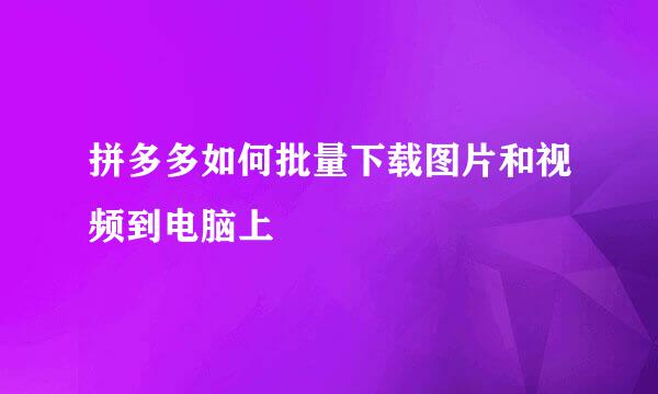 拼多多如何批量下载图片和视频到电脑上