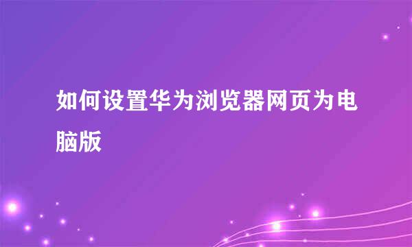 如何设置华为浏览器网页为电脑版