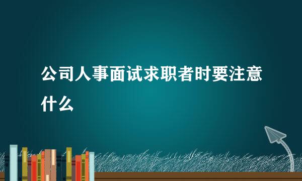 公司人事面试求职者时要注意什么