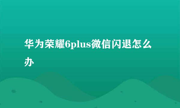 华为荣耀6plus微信闪退怎么办