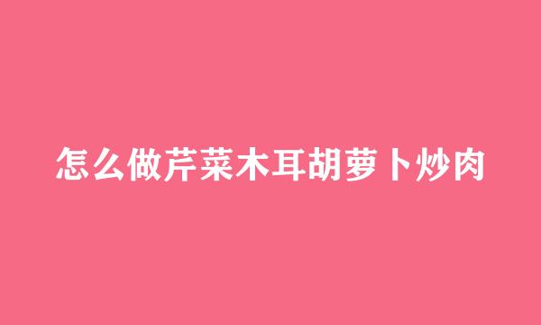 怎么做芹菜木耳胡萝卜炒肉