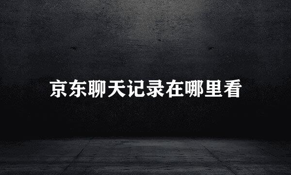 京东聊天记录在哪里看