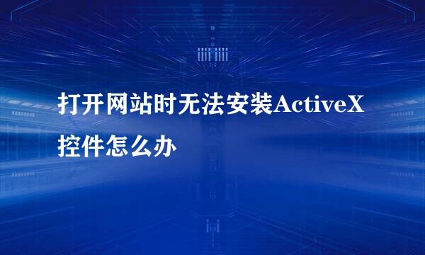 打开网站时无法安装ActiveX控件怎么办