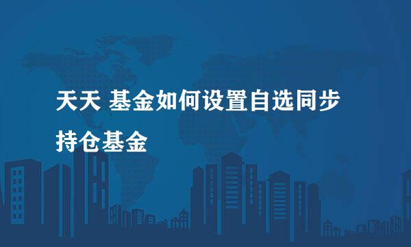 天天 基金如何设置自选同步持仓基金