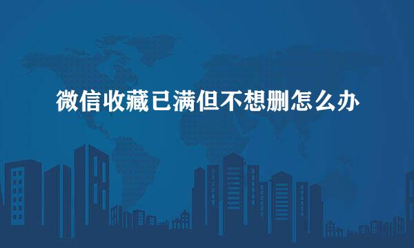 微信收藏已满但不想删怎么办