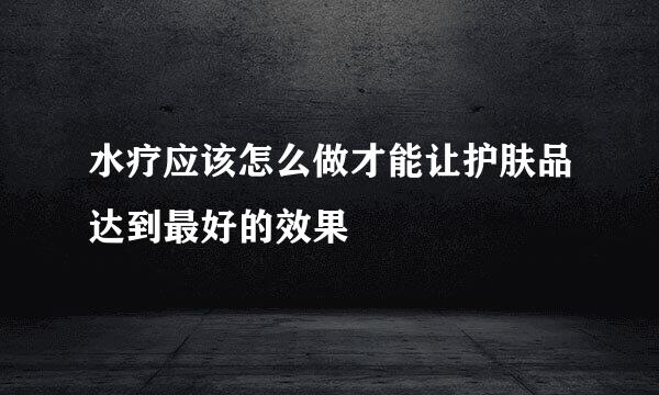 水疗应该怎么做才能让护肤品达到最好的效果