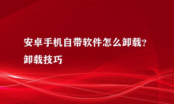 安卓手机自带软件怎么卸载？卸载技巧