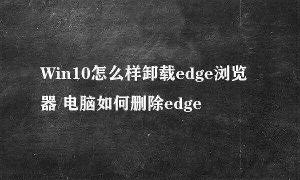 Win10怎么样卸载edge浏览器 电脑如何删除edge