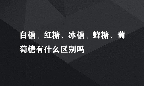 白糖、红糖、冰糖、蜂糖、葡萄糖有什么区别吗