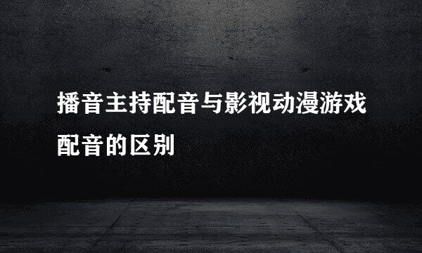 播音主持配音与影视动漫游戏配音的区别