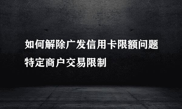 如何解除广发信用卡限额问题特定商户交易限制