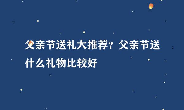 父亲节送礼大推荐？父亲节送什么礼物比较好