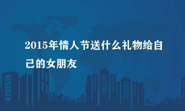 2015年情人节送什么礼物给自己的女朋友