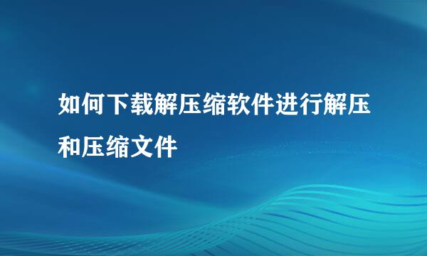 如何下载解压缩软件进行解压和压缩文件