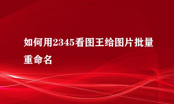 如何用2345看图王给图片批量重命名