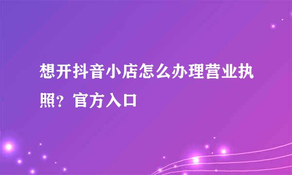 想开抖音小店怎么办理营业执照？官方入口