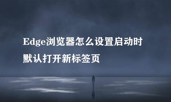 Edge浏览器怎么设置启动时默认打开新标签页