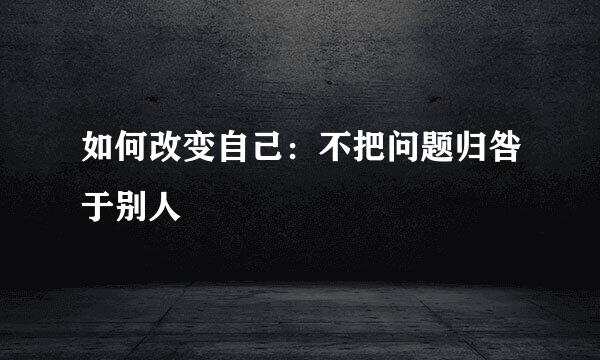 如何改变自己：不把问题归咎于别人