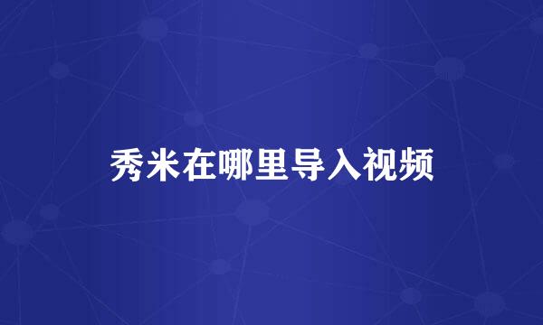 秀米在哪里导入视频