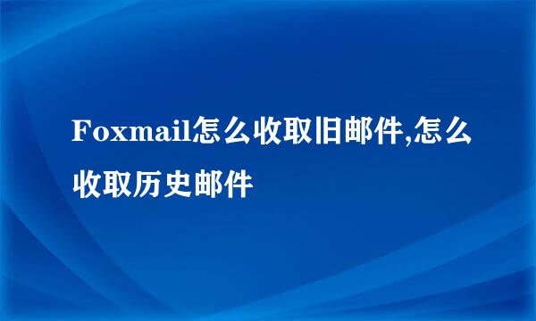 Foxmail怎么收取旧邮件,怎么收取历史邮件