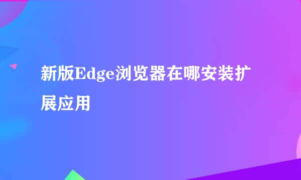 新版Edge浏览器在哪安装扩展应用