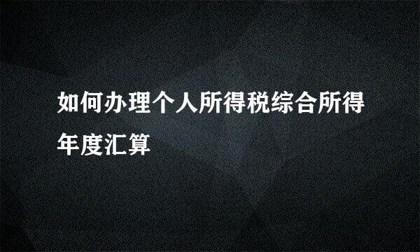 如何办理个人所得税综合所得年度汇算