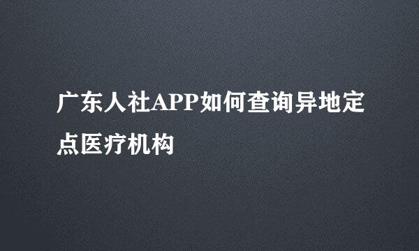 广东人社APP如何查询异地定点医疗机构