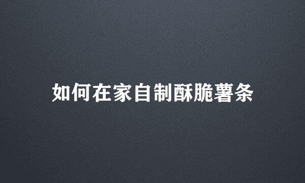 如何在家自制酥脆薯条